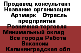 Продавец-консультант › Название организации ­ Артмарк › Отрасль предприятия ­ Розничная торговля › Минимальный оклад ­ 1 - Все города Работа » Вакансии   . Калининградская обл.,Советск г.